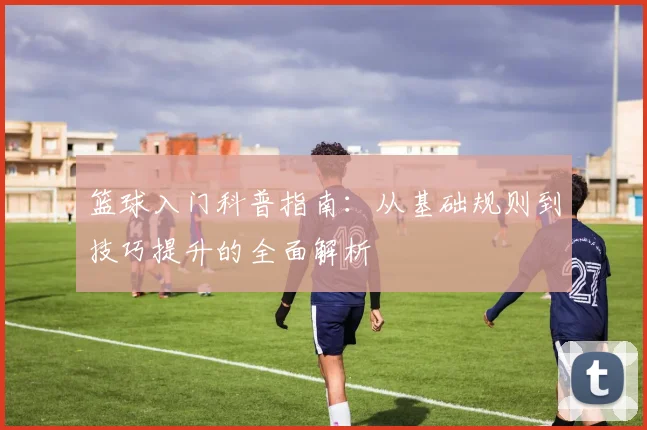 篮球入门科普指南：从基础规则到技巧提升的全面解析