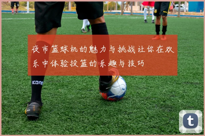 夜市篮球机的魅力与挑战让你在欢乐中体验投篮的乐趣与技巧