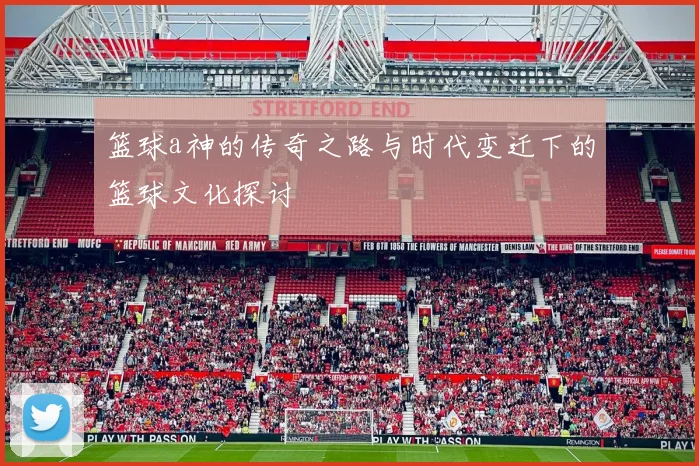 篮球a神的传奇之路与时代变迁下的篮球文化探讨