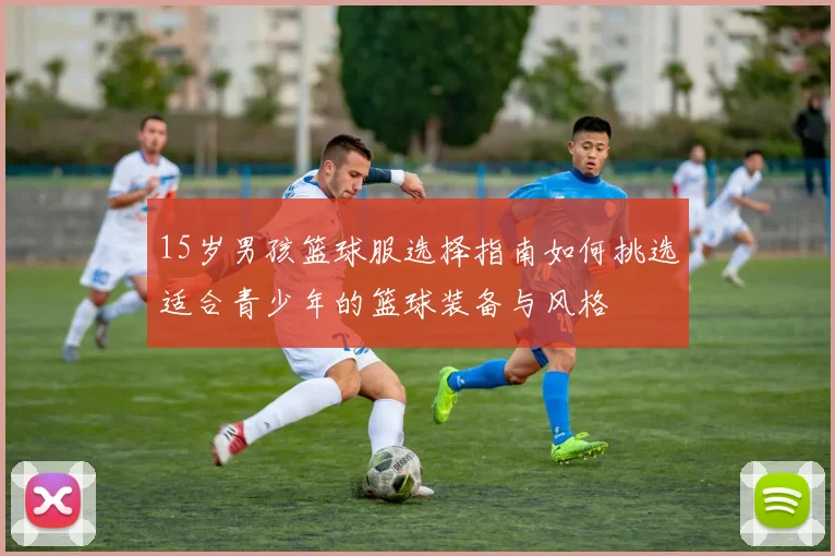 15岁男孩篮球服选择指南如何挑选适合青少年的篮球装备与风格