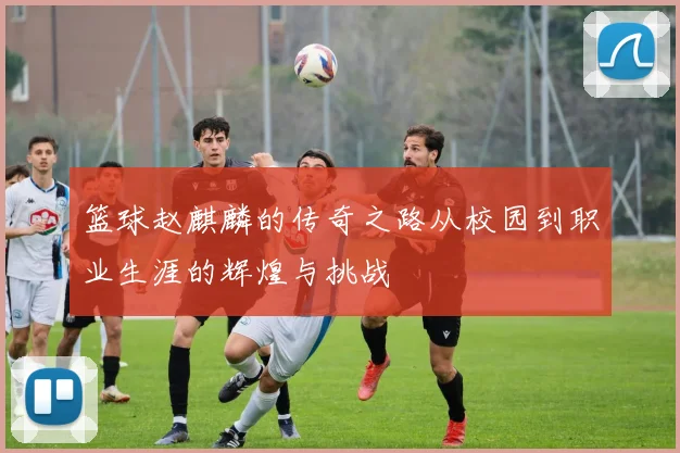 篮球赵麒麟的传奇之路从校园到职业生涯的辉煌与挑战