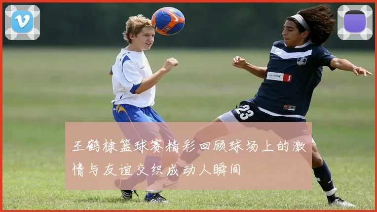 王鹤棣篮球赛精彩回顾球场上的激情与友谊交织成动人瞬间