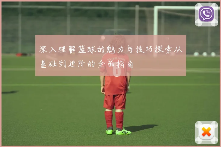 深入理解篮球的魅力与技巧探索从基础到进阶的全面指南